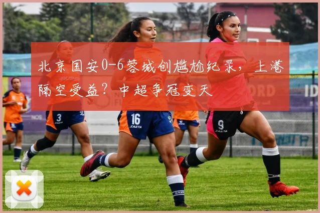 北京国安0-6蓉城创尴尬纪录，上港隔空受益？中超争冠变天