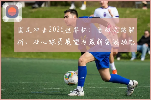 国足冲击2026世界杯：晋级之路解析、核心球员展望与最新备战动态