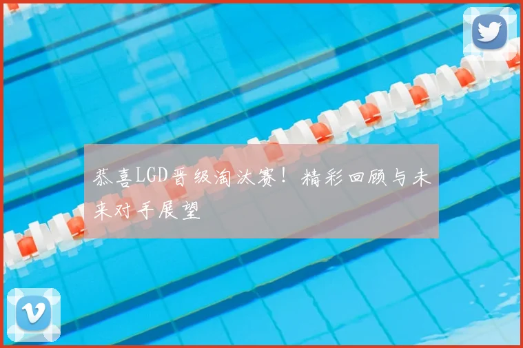 恭喜LGD晋级淘汰赛！精彩回顾与未来对手展望
