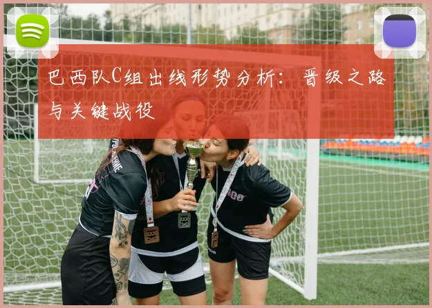 巴西队C组出线形势分析：晋级之路与关键战役