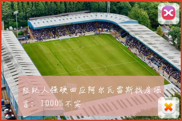 经纪人强硬回应阿尔瓦雷斯找房谣言：1000%不实