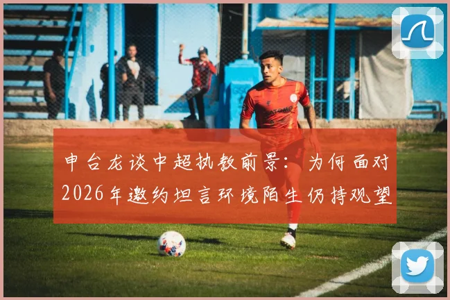 申台龙谈中超执教前景：为何面对2026年邀约坦言环境陌生仍持观望态度？