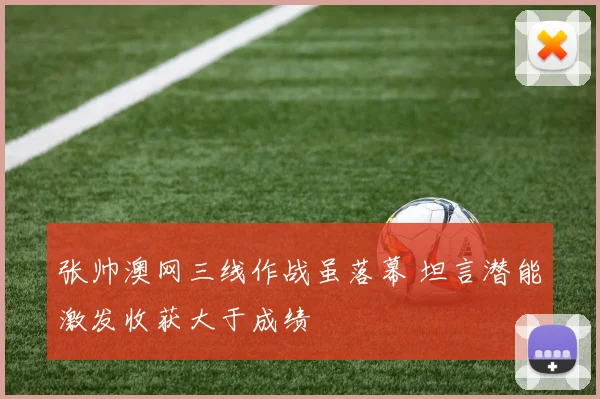 张帅澳网三线作战虽落幕 坦言潜能激发收获大于成绩