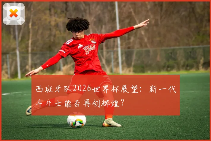西班牙队2026世界杯展望：新一代斗牛士能否再创辉煌？