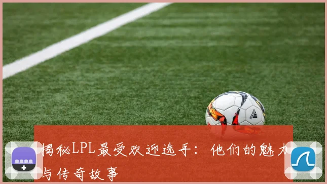 揭秘LPL最受欢迎选手：他们的魅力与传奇故事
