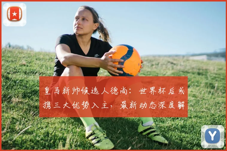 皇马新帅候选人德尚：世界杯后或携三大优势入主，最新动态深度解析