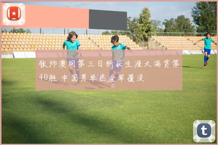 张帅澳网第三日斩获生涯大满贯第40胜 中国男单已全军覆没