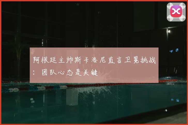 阿根廷主帅斯卡洛尼直言卫冕挑战：团队心态是关键