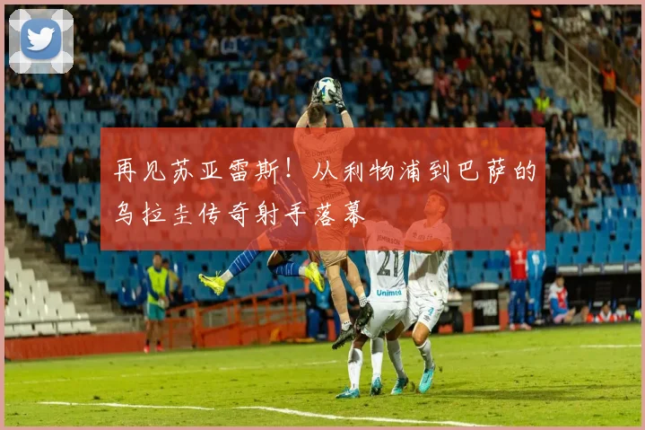 再见苏亚雷斯！从利物浦到巴萨的乌拉圭传奇射手落幕