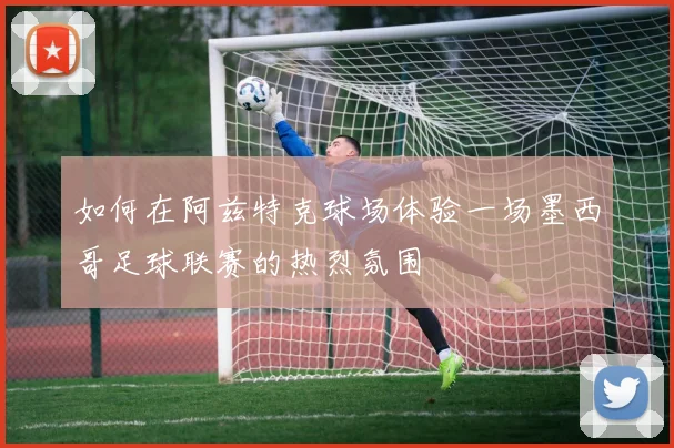 如何在阿兹特克球场体验一场墨西哥足球联赛的热烈氛围