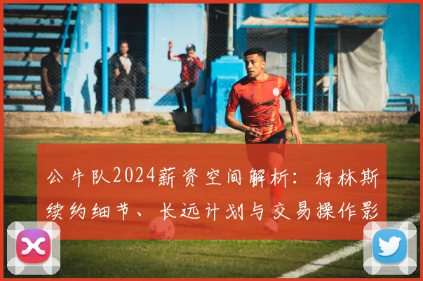 公牛队2024薪资空间解析：柯林斯续约细节、长远计划与交易操作影响