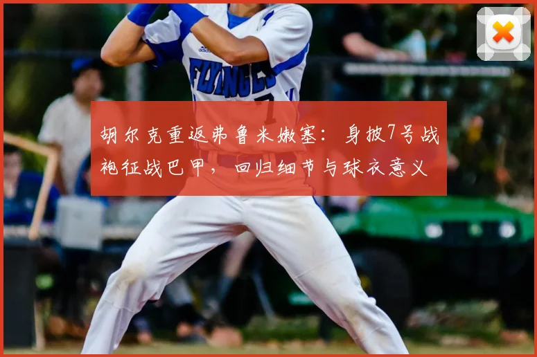 胡尔克重返弗鲁米嫩塞:身披7号战袍征战巴甲,回归细节与球衣意义全解析