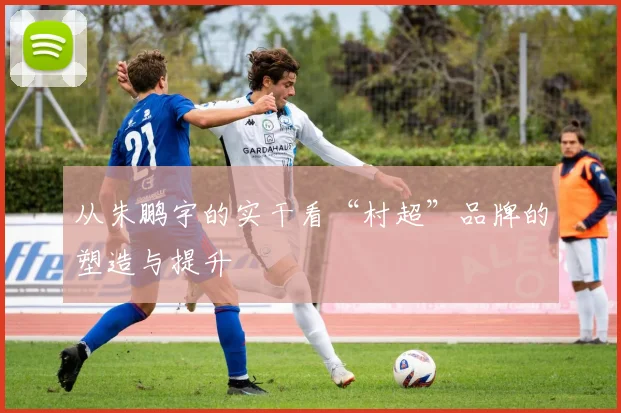 从朱鹏宇的实干看“村超”品牌的塑造与提升
