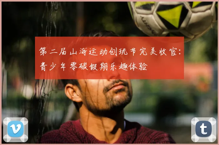 第二届山海运动创玩节完美收官：青少年零碳假期乐趣体验