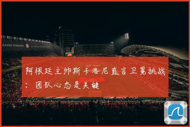 阿根廷主帅斯卡洛尼直言卫冕挑战:团队心态是关键