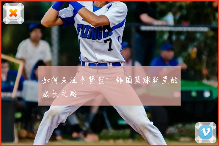 如何关注李贤重：韩国篮球新星的成长之路
