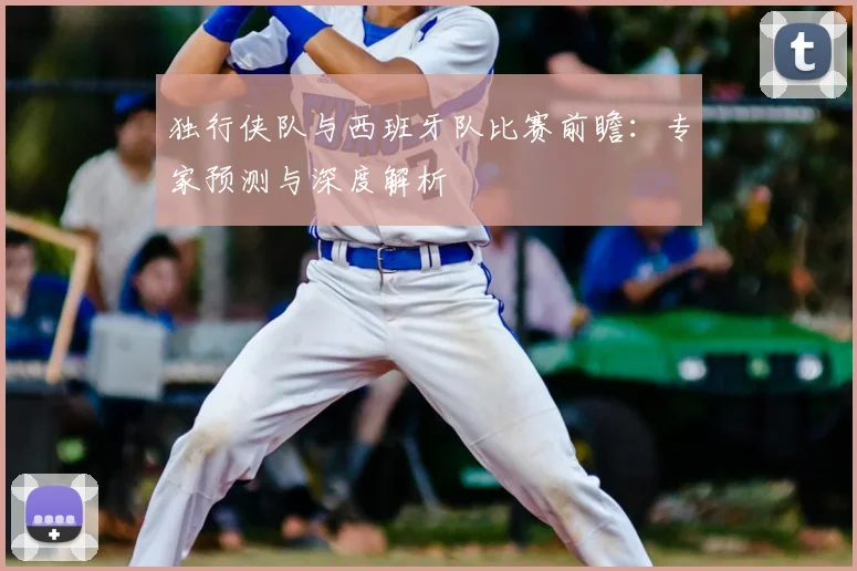 独行侠队与西班牙队比赛前瞻：专家预测与深度解析