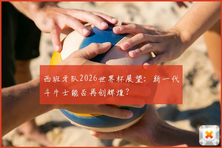 西班牙队2026世界杯展望：新一代斗牛士能否再创辉煌？