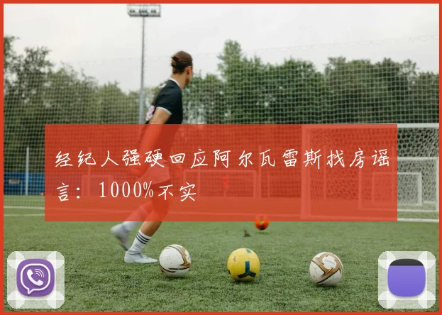 经纪人强硬回应阿尔瓦雷斯找房谣言：1000%不实