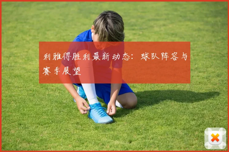 利雅得胜利最新动态：球队阵容与赛季展望